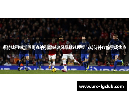 斯特林租借加盟阿森纳引爆舆论风暴球迷质疑与期待并存前景成焦点